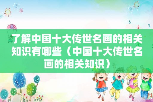 了解中国十大传世名画的相关知识有哪些（中国十大传世名画的相关知识）