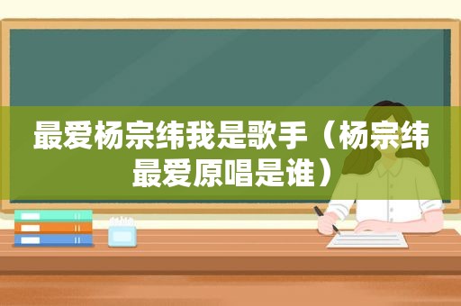最爱杨宗纬我是歌手（杨宗纬最爱原唱是谁）