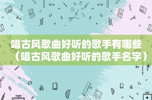 唱古风歌曲好听的歌手有哪些（唱古风歌曲好听的歌手名字）