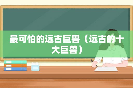 最可怕的远古巨兽（远古的十大巨兽）