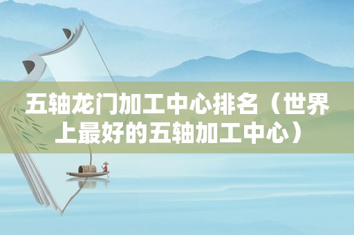 五轴龙门加工中心排名（世界上最好的五轴加工中心）