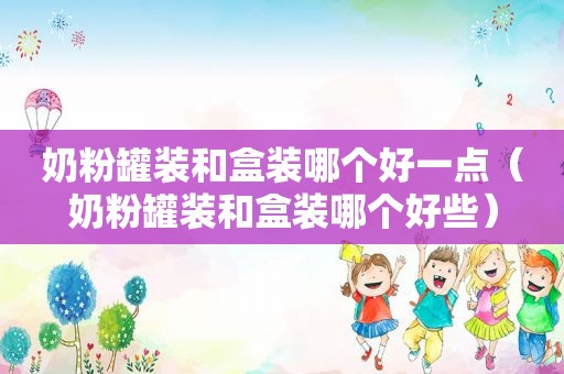 奶粉罐装和盒装哪个好一点（奶粉罐装和盒装哪个好些）