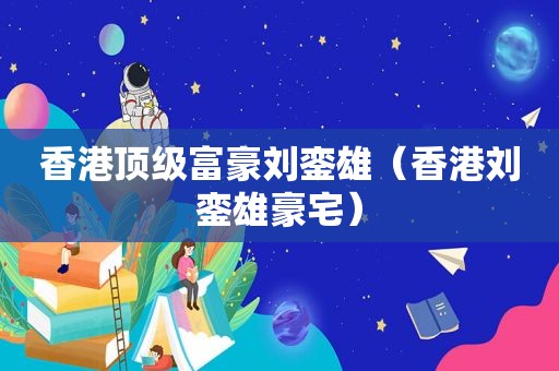 香港顶级富豪刘銮雄（香港刘銮雄豪宅）