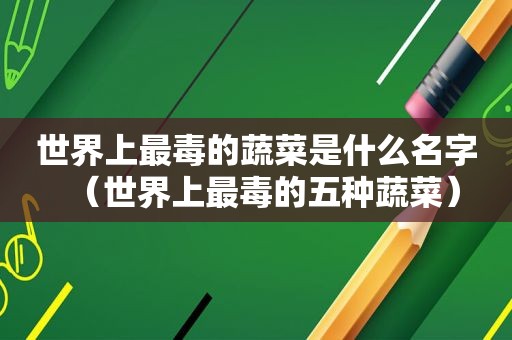 世界上最毒的蔬菜是什么名字（世界上最毒的五种蔬菜）