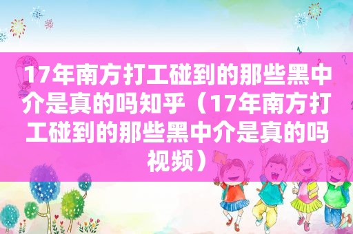 17年南方打工碰到的那些黑中介是真的吗知乎（17年南方打工碰到的那些黑中介是真的吗视频）
