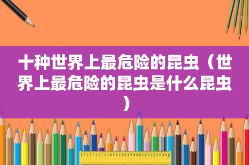 十种世界上最危险的昆虫（世界上最危险的昆虫是什么昆虫）
