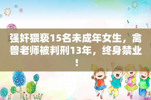  *** 猥亵15名未成年女生，禽兽老师被判刑13年，终身禁业！