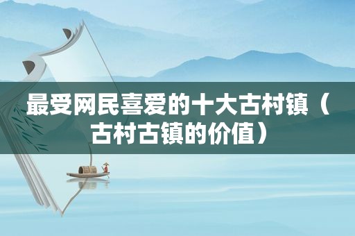 最受网民喜爱的十大古村镇（古村古镇的价值）