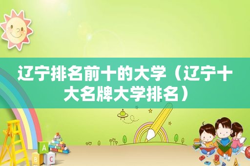 辽宁排名前十的大学（辽宁十大名牌大学排名）