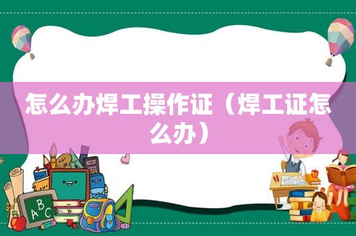 怎么办焊工操作证（焊工证怎么办）
