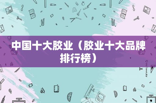 中国十大胶业（胶业十大品牌排行榜）