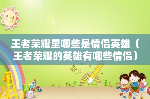 王者荣耀里哪些是情侣英雄（王者荣耀的英雄有哪些情侣）