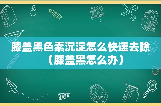 膝盖黑色素沉淀怎么快速去除（膝盖黑怎么办）