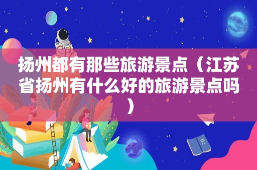 扬州都有那些旅游景点（江苏省扬州有什么好的旅游景点吗）