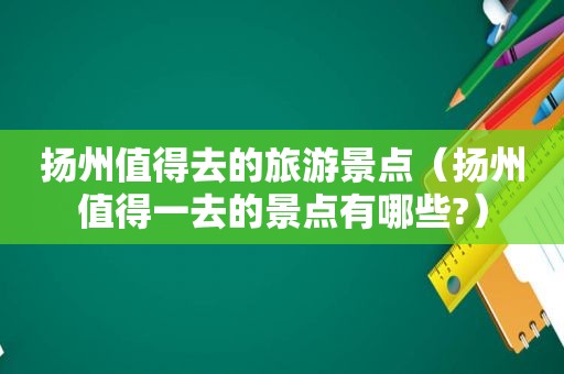扬州值得去的旅游景点（扬州值得一去的景点有哪些?）