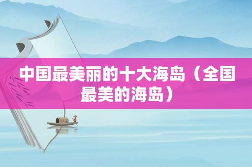 中国最美丽的十大海岛（全国最美的海岛）