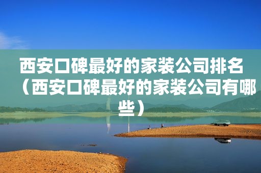 西安口碑最好的家装公司排名（西安口碑最好的家装公司有哪些）