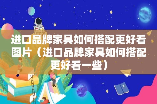 进口品牌家具如何搭配更好看图片（进口品牌家具如何搭配更好看一些）