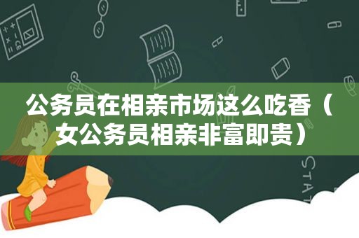 公务员在相亲市场这么吃香（女公务员相亲非富即贵）