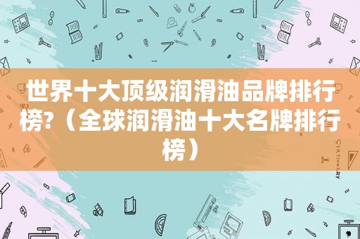 世界十大顶级润滑油品牌排行榜?（全球润滑油十大名牌排行榜）