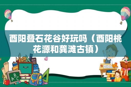 酉阳叠石花谷好玩吗（酉阳桃花源和龚滩古镇）