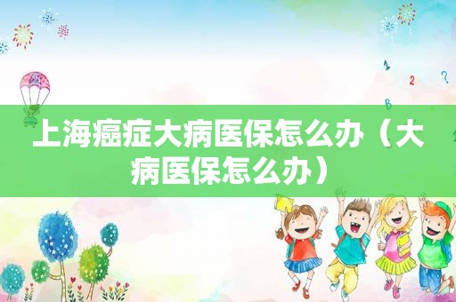 上海癌症大病医保怎么办（大病医保怎么办）