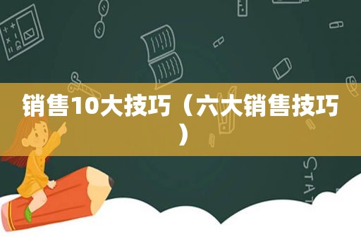 销售10大技巧（六大销售技巧）