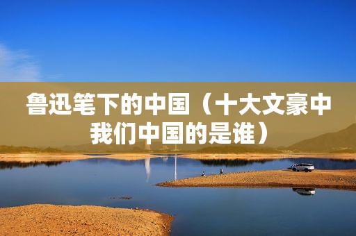 鲁迅笔下的中国（十大文豪中我们中国的是谁）