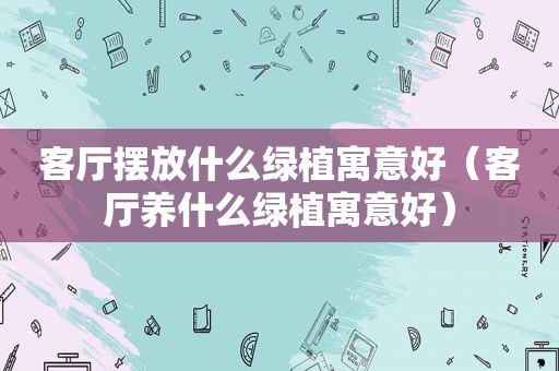 客厅摆放什么绿植寓意好（客厅养什么绿植寓意好）