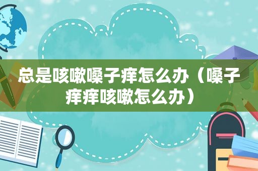 总是咳嗽嗓子痒怎么办（嗓子痒痒咳嗽怎么办）