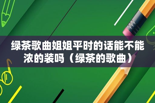 绿茶歌曲姐姐平时的话能不能浓的装吗（绿茶的歌曲）
