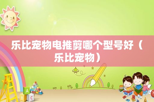 乐比宠物电推剪哪个型号好（乐比宠物）