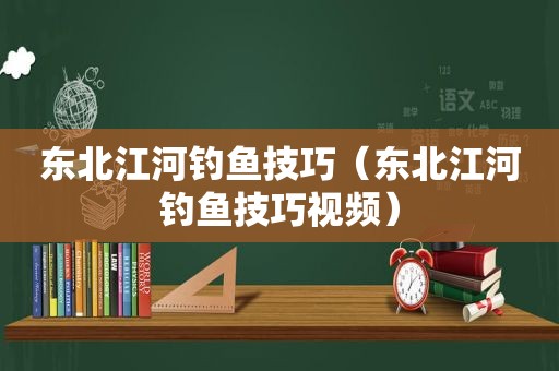 东北江河钓鱼技巧（东北江河钓鱼技巧视频）