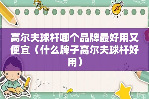 高尔夫球杆哪个品牌最好用又便宜（什么牌子高尔夫球杆好用）