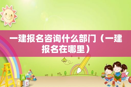一建报名咨询什么部门（一建报名在哪里）