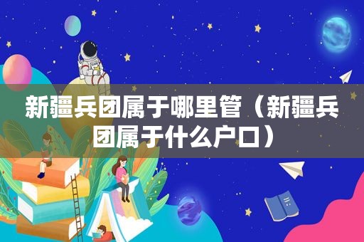 新疆兵团属于哪里管（新疆兵团属于什么户口）
