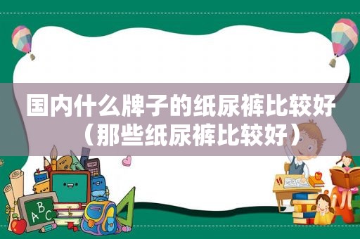 国内什么牌子的纸尿裤比较好（那些纸尿裤比较好）