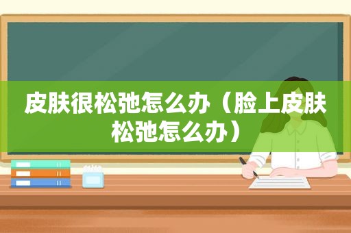 皮肤很松弛怎么办（脸上皮肤松弛怎么办）