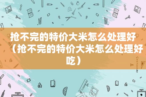 抢不完的特价大米怎么处理好（抢不完的特价大米怎么处理好吃）