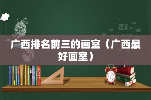 广西排名前三的画室（广西最好画室）