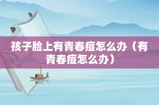 孩子脸上有青春痘怎么办（有青春痘怎么办）