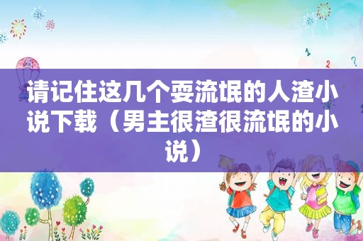请记住这几个耍流氓的 *** 小说下载（男主很渣很流氓的小说）