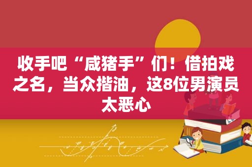 收手吧“咸猪手”们！借拍戏之名，当众揩油，这8位男演员太恶心