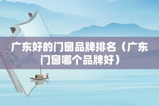 广东好的门窗品牌排名（广东门窗哪个品牌好）