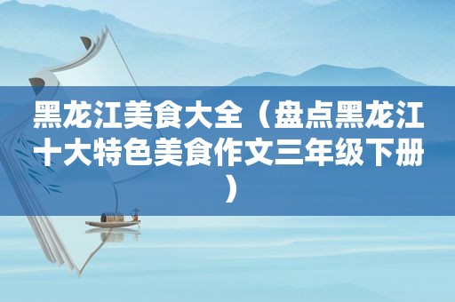 黑龙江美食大全（盘点黑龙江十大特色美食作文三年级下册）