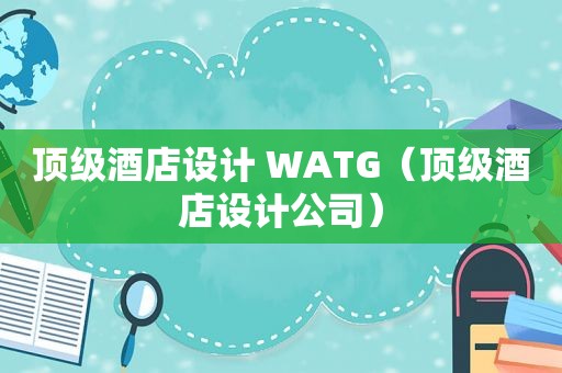 顶级酒店设计 WATG（顶级酒店设计公司）
