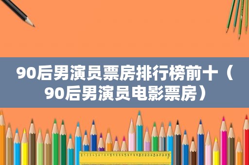 90后男演员票房排行榜前十（90后男演员电影票房）