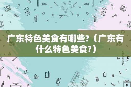 广东特色美食有哪些?（广东有什么特色美食?）
