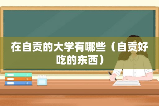 在自贡的大学有哪些（自贡好吃的东西）
