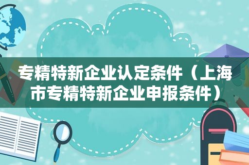 专精特新企业认定条件（上海市专精特新企业申报条件）